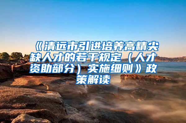 《清远市引进培养高精尖缺人才的若干规定（人才资助部分）实施细则》政策解读