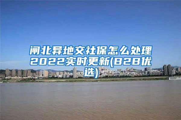 闸北异地交社保怎么处理2022实时更新(B2B优选)