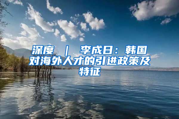 深度 ｜ 李成日：韩国对海外人才的引进政策及特征