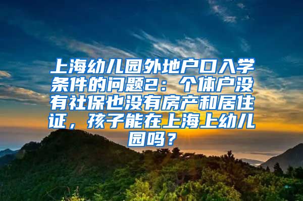 上海幼儿园外地户口入学条件的问题2：个体户没有社保也没有房产和居住证，孩子能在上海上幼儿园吗？