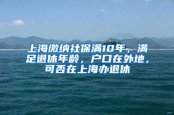 上海缴纳社保满10年，满足退休年龄，户口在外地，可否在上海办退休