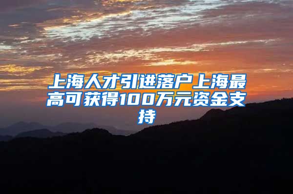 上海人才引进落户上海最高可获得100万元资金支持