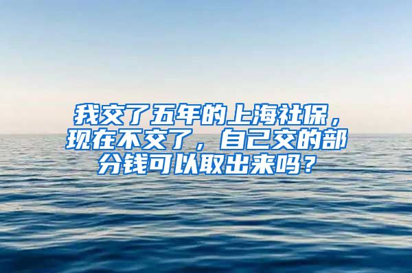 我交了五年的上海社保，现在不交了，自己交的部分钱可以取出来吗？