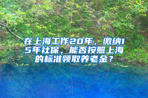 在上海工作20年，缴纳15年社保，能否按照上海的标准领取养老金？