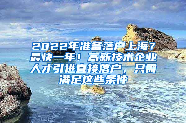 2022年准备落户上海？最快一年！高新技术企业人才引进直接落户，只需满足这些条件