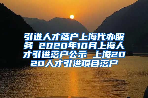 引进人才落户上海代办服务 2020年10月上海人才引进落户公示 上海2020人才引进项目落户