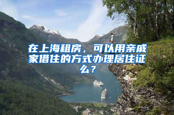 在上海租房，可以用亲戚家借住的方式办理居住证么？