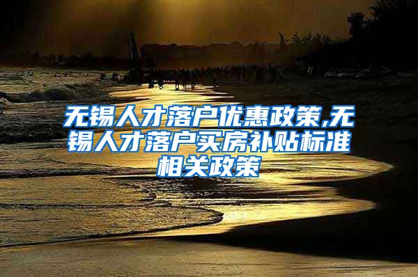 无锡人才落户优惠政策,无锡人才落户买房补贴标准相关政策