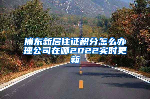 浦东新居住证积分怎么办理公司在哪2022实时更新