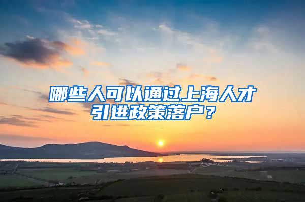 哪些人可以通过上海人才引进政策落户？