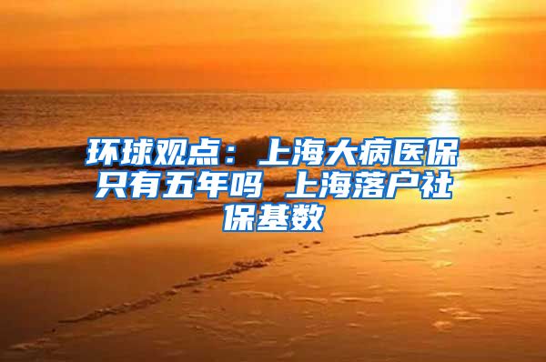 环球观点：上海大病医保只有五年吗 上海落户社保基数