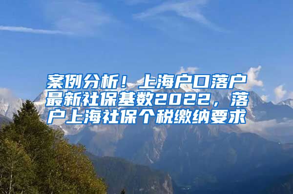 案例分析！上海户口落户最新社保基数2022，落户上海社保个税缴纳要求