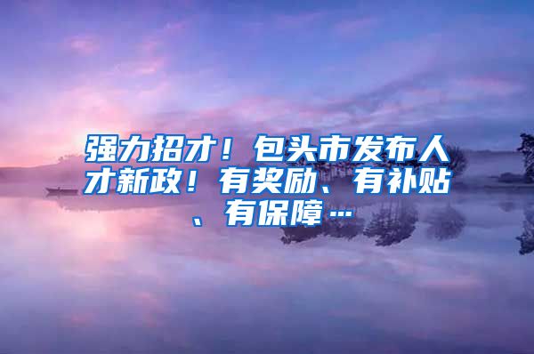 强力招才！包头市发布人才新政！有奖励、有补贴、有保障…