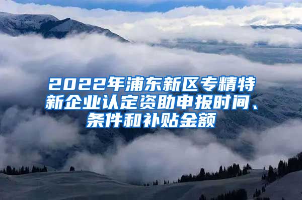 2022年浦东新区专精特新企业认定资助申报时间、条件和补贴金额