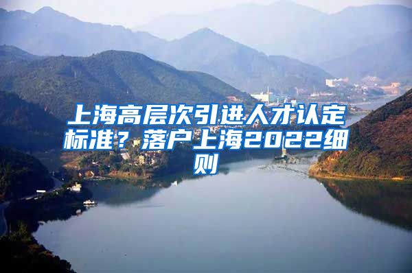 上海高层次引进人才认定标准？落户上海2022细则