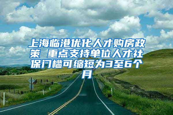 上海临港优化人才购房政策 重点支持单位人才社保门槛可缩短为3至6个月