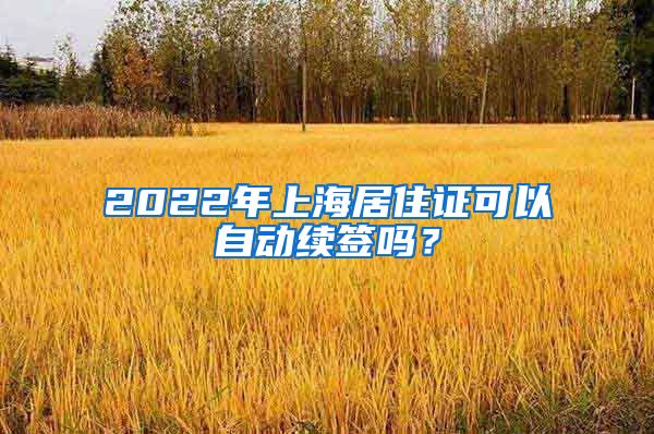 2022年上海居住证可以自动续签吗？