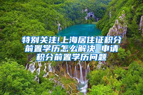 特别关注!上海居住证积分前置学历怎么解决 申请积分前置学历问题