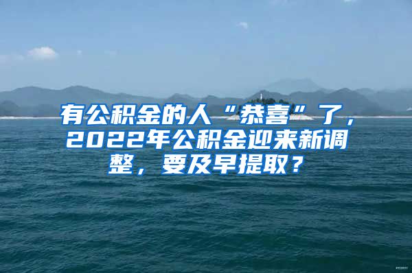 有公积金的人“恭喜”了，2022年公积金迎来新调整，要及早提取？