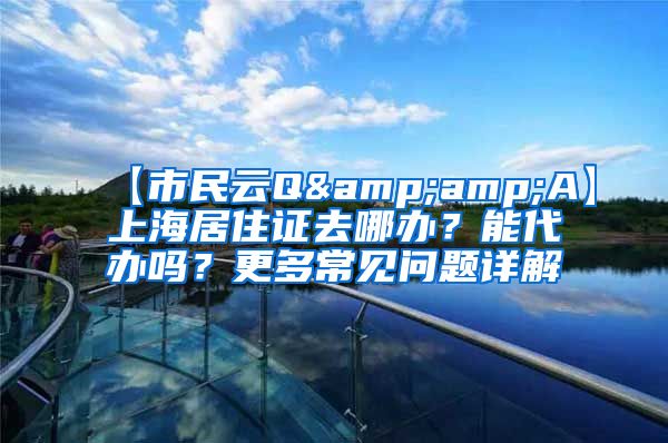 【市民云Q&amp;A】上海居住证去哪办？能代办吗？更多常见问题详解→