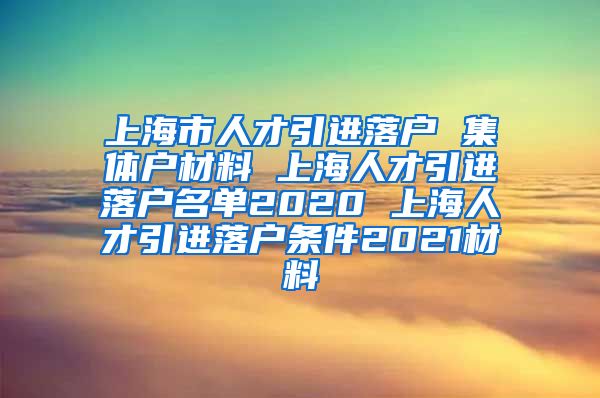 上海市人才引进落户 集体户材料 上海人才引进落户名单2020 上海人才引进落户条件2021材料