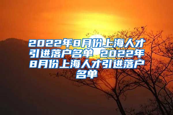 2022年8月份上海人才引进落户名单 2022年8月份上海人才引进落户名单