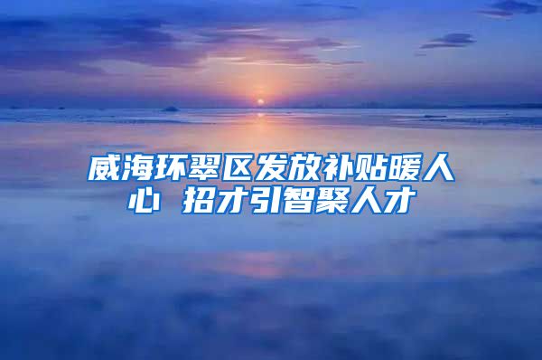 威海环翠区发放补贴暖人心 招才引智聚人才