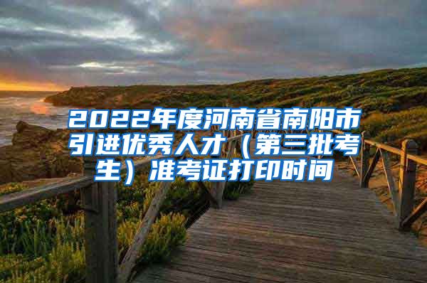 2022年度河南省南阳市引进优秀人才（第三批考生）准考证打印时间