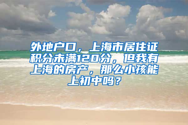 外地户口，上海市居住证积分未满120分，但我有上海的房产，那么小孩能上初中吗？