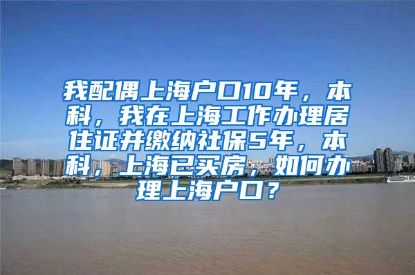 我配偶上海户口10年，本科，我在上海工作办理居住证并缴纳社保5年，本科，上海已买房，如何办理上海户口？