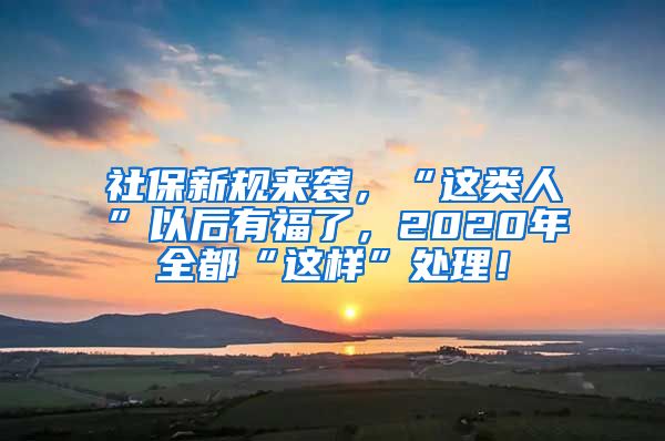 社保新规来袭，“这类人”以后有福了，2020年全都“这样”处理！