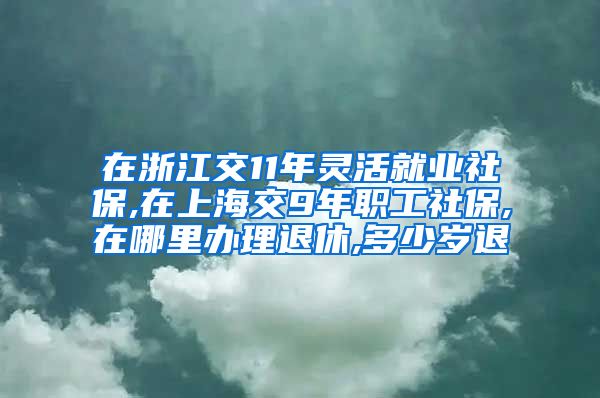 在浙江交11年灵活就业社保,在上海交9年职工社保,在哪里办理退休,多少岁退