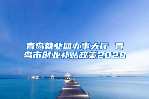 青岛就业网办事大厅 青岛市创业补贴政策2020