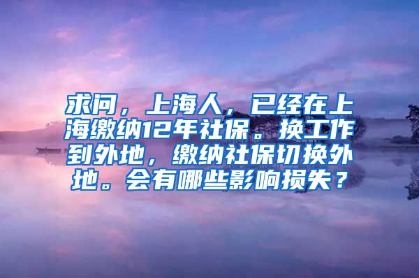 求问，上海人，已经在上海缴纳12年社保。换工作到外地，缴纳社保切换外地。会有哪些影响损失？