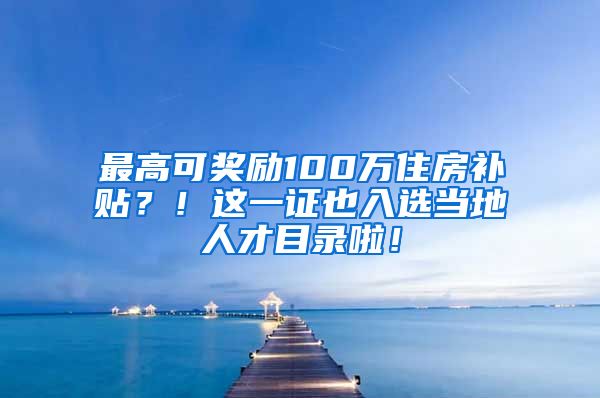 最高可奖励100万住房补贴？！这一证也入选当地人才目录啦！