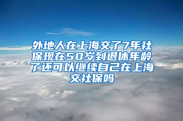 外地人在上海交了7年社保现在50岁到退休年龄了还可以继续自己在上海交社保吗