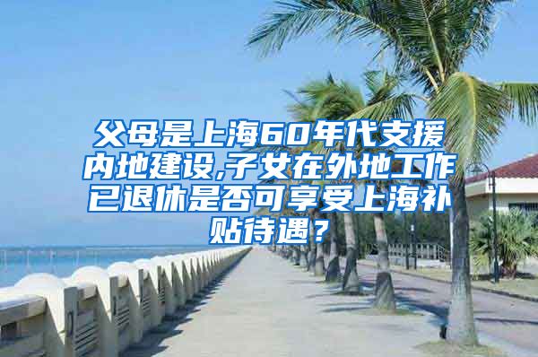 父母是上海60年代支援内地建设,子女在外地工作已退休是否可享受上海补贴待遇？