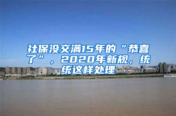 社保没交满15年的“恭喜了”，2020年新规，统统这样处理