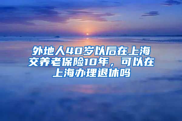 外地人40岁以后在上海交养老保险10年，可以在上海办理退休吗