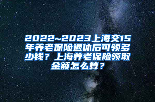 2022~2023上海交15年养老保险退休后可领多少钱？上海养老保险领取金额怎么算？