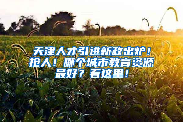 天津人才引进新政出炉！抢人！哪个城市教育资源最好？看这里！