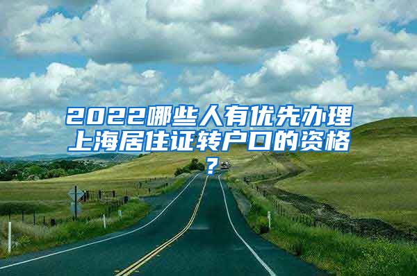 2022哪些人有优先办理上海居住证转户口的资格？