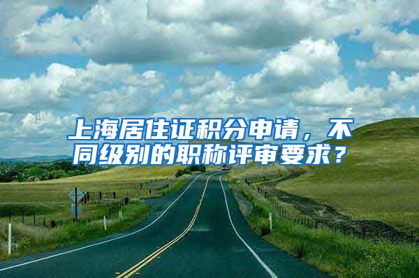 上海居住证积分申请，不同级别的职称评审要求？