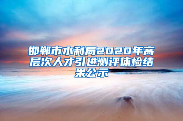 邯郸市水利局2020年高层次人才引进测评体检结果公示