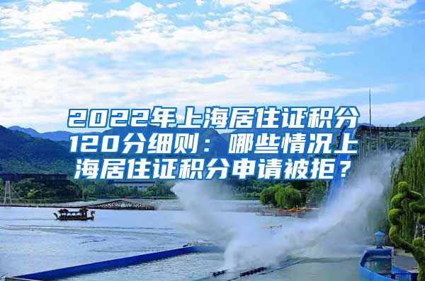 2022年上海居住证积分120分细则：哪些情况上海居住证积分申请被拒？