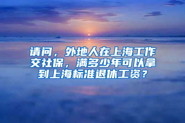 请问，外地人在上海工作交社保，满多少年可以拿到上海标准退休工资？