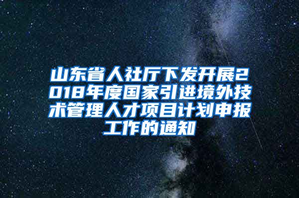 山东省人社厅下发开展2018年度国家引进境外技术管理人才项目计划申报工作的通知