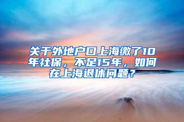 关于外地户口上海缴了10年社保，不足15年，如何在上海退休问题？