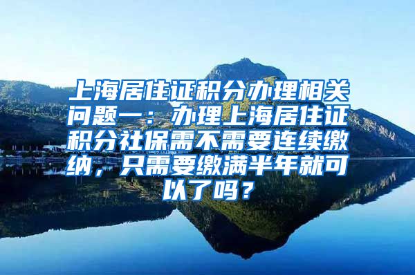 上海居住证积分办理相关问题一：办理上海居住证积分社保需不需要连续缴纳，只需要缴满半年就可以了吗？