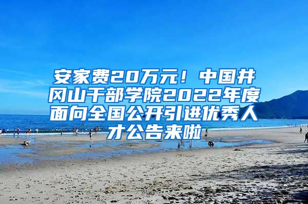 安家费20万元！中国井冈山干部学院2022年度面向全国公开引进优秀人才公告来啦